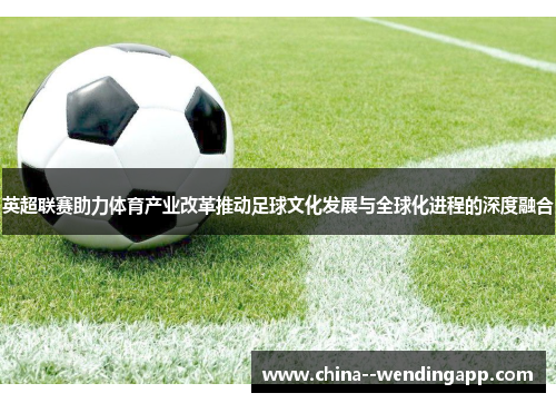 英超联赛助力体育产业改革推动足球文化发展与全球化进程的深度融合 英超联赛助力体育产业改革推动足球文化发展与全球化进程的深度融合