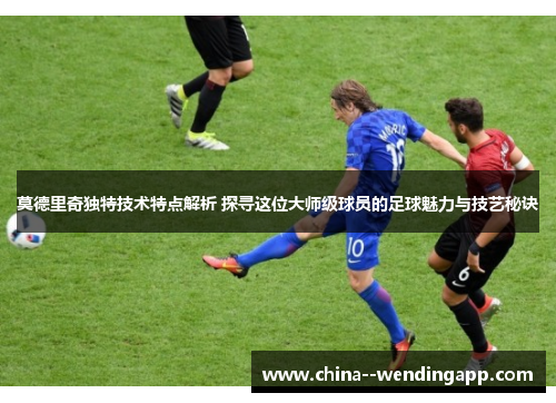 莫德里奇独特技术特点解析 探寻这位大师级球员的足球魅力与技艺秘诀 莫德里奇独特技术特点解析 探寻这位大师级球员的足球魅力与技艺秘诀