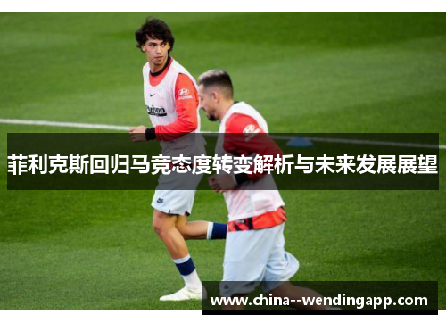 菲利克斯回归马竞态度转变解析与未来发展展望