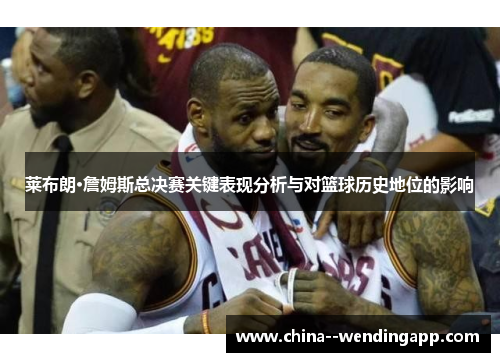 莱布朗·詹姆斯总决赛关键表现分析与对篮球历史地位的影响 莱布朗·詹姆斯总决赛关键表现分析与对篮球历史地位的影响