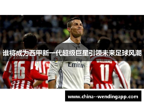 谁将成为西甲新一代超级巨星引领未来足球风潮 谁将成为西甲新一代超级巨星引领未来足球风潮