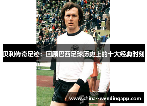 贝利传奇足迹:回顾巴西足球历史上的十大经典时刻 贝利传奇足迹:回顾巴西足球历史上的十大经典时刻