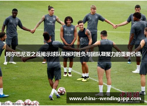 阿尔巴尼亚之战揭示球队氛围对胜负与团队凝聚力的重要价值 阿尔巴尼亚之战揭示球队氛围对胜负与团队凝聚力的重要价值