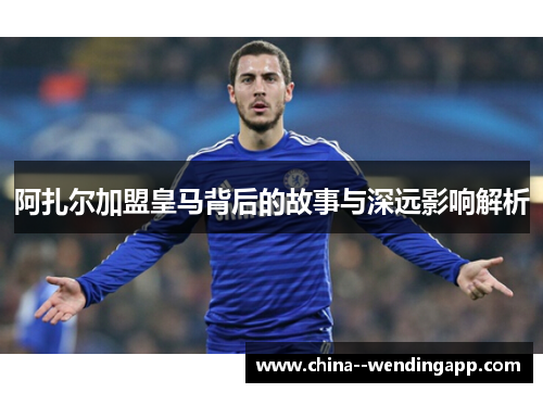 阿扎尔加盟皇马背后的故事与深远影响解析 阿扎尔加盟皇马背后的故事与深远影响解析