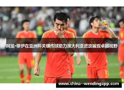 阿龙·穆伊在亚洲杯关键传球助力澳大利亚进攻展现卓越视野 阿龙·穆伊在亚洲杯关键传球助力澳大利亚进攻展现卓越视野