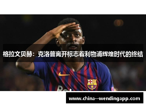 格拉文贝赫：克洛普离开标志着利物浦辉煌时代的终结