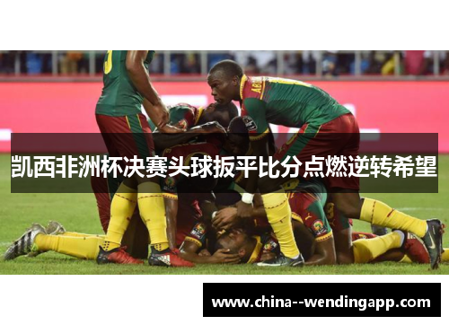 凯西非洲杯决赛头球扳平比分点燃逆转希望